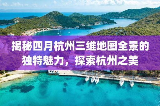 揭秘四月杭州三維地圖全景的獨(dú)特魅力，探索杭州之美