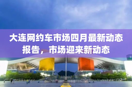 大連網(wǎng)約車市場四月最新動態(tài)報告，市場迎來新動態(tài)