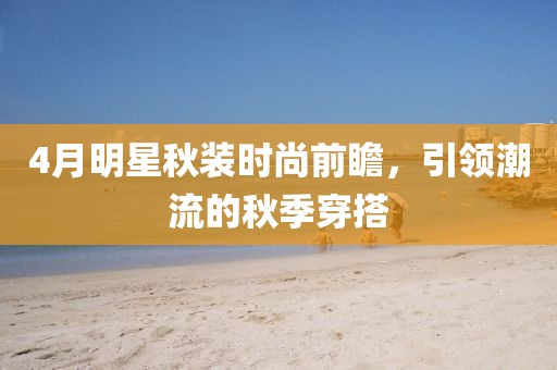 4月明星秋裝時(shí)尚前瞻，引領(lǐng)潮流的秋季穿搭