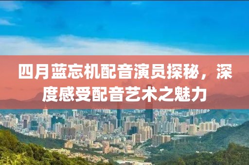 四月藍(lán)忘機(jī)配音演員探秘，深度感受配音藝術(shù)之魅力