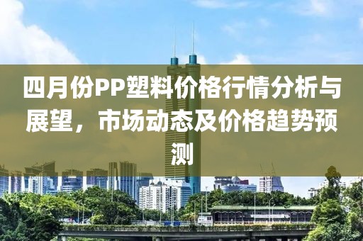 四月份PP塑料價(jià)格行情分析與展望，市場(chǎng)動(dòng)態(tài)及價(jià)格趨勢(shì)預(yù)測(cè)
