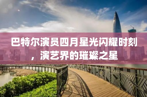 巴特爾演員四月星光閃耀時刻，演藝界的璀璨之星