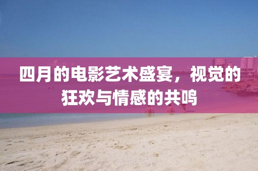四月的電影藝術盛宴，視覺的狂歡與情感的共鳴