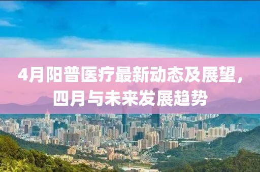 4月陽普醫(yī)療最新動態(tài)及展望，四月與未來發(fā)展趨勢