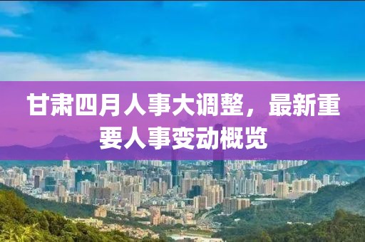 甘肅四月人事大調(diào)整，最新重要人事變動概覽