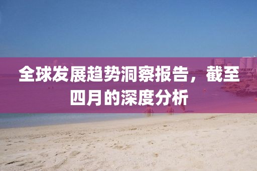 全球發(fā)展趨勢洞察報告，截至四月的深度分析
