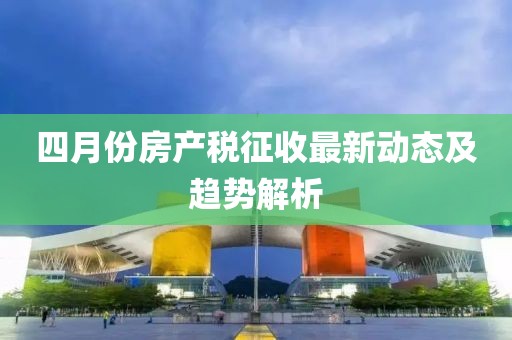 四月份房產(chǎn)稅征收最新動態(tài)及趨勢解析