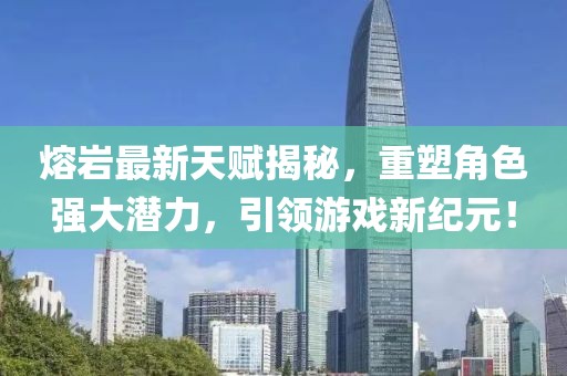 熔巖最新天賦揭秘，重塑角色強(qiáng)大潛力，引領(lǐng)游戲新紀(jì)元！