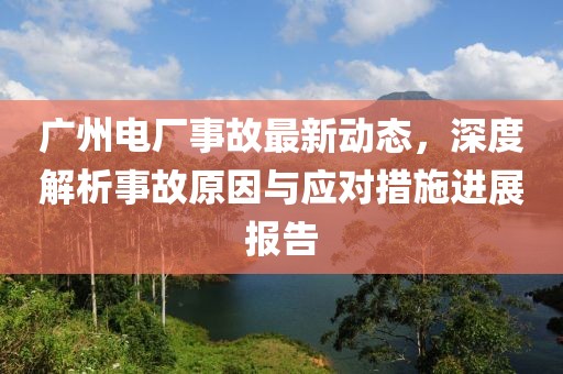 廣州電廠事故最新動態(tài)，深度解析事故原因與應(yīng)對措施進(jìn)展報(bào)告