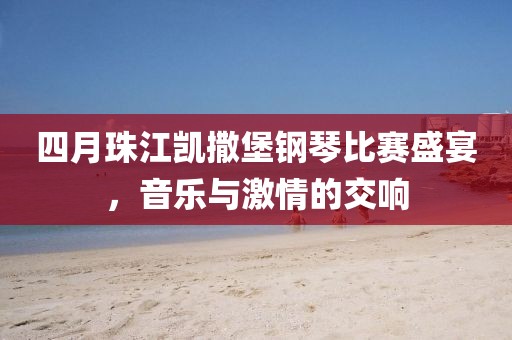 四月珠江凱撒堡鋼琴比賽盛宴，音樂與激情的交響