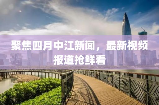 聚焦四月中江新聞，最新視頻報(bào)道搶鮮看