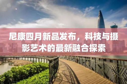 尼康四月新品發(fā)布，科技與攝影藝術的最新融合探索