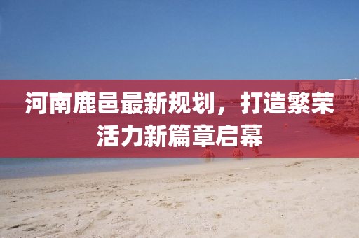 河南鹿邑最新規(guī)劃，打造繁榮活力新篇章啟幕