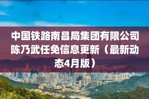 中國(guó)鐵路南昌局集團(tuán)有限公司陳乃武任免信息更新（最新動(dòng)態(tài)4月版）