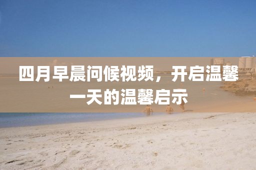 四月早晨問候視頻，開啟溫馨一天的溫馨啟示