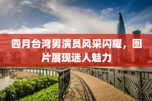 四月臺(tái)灣男演員風(fēng)采閃耀，圖片展現(xiàn)迷人魅力