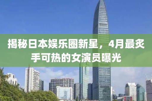 揭秘日本娛樂圈新星，4月最炙手可熱的女演員曝光