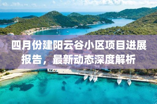 四月份建陽云谷小區(qū)項目進(jìn)展報告，最新動態(tài)深度解析