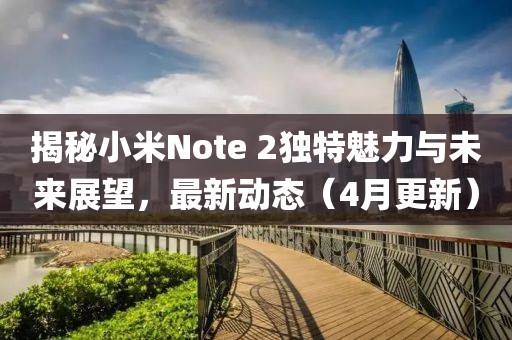 揭秘小米Note 2獨特魅力與未來展望，最新動態(tài)（4月更新）