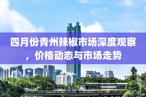 四月份青州辣椒市場(chǎng)深度觀察，價(jià)格動(dòng)態(tài)與市場(chǎng)走勢(shì)