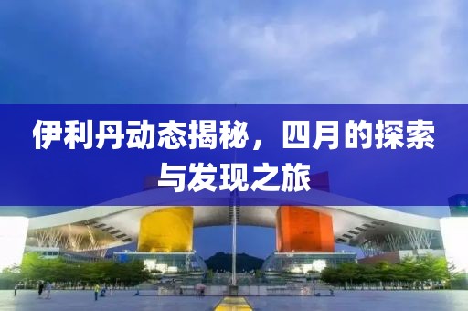 伊利丹動(dòng)態(tài)揭秘，四月的探索與發(fā)現(xiàn)之旅