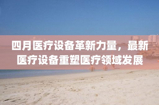 四月醫(yī)療設(shè)備革新力量，最新醫(yī)療設(shè)備重塑醫(yī)療領(lǐng)域發(fā)展