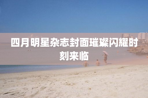 四月明星雜志封面璀璨閃耀時刻來臨