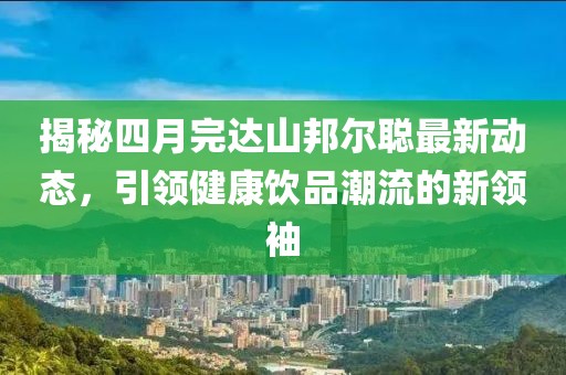 揭秘四月完達(dá)山邦爾聰最新動(dòng)態(tài)，引領(lǐng)健康飲品潮流的新領(lǐng)袖