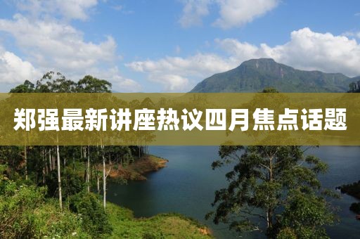 鄭強最新講座熱議四月焦點話題