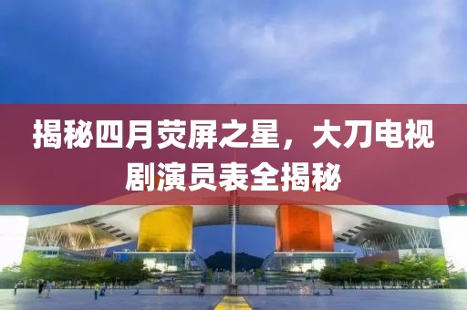 揭秘四月熒屏之星，大刀電視劇演員表全揭秘