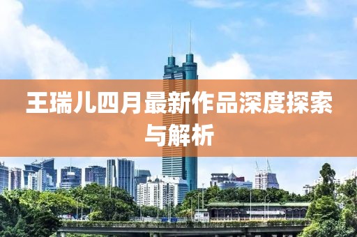 王瑞兒四月最新作品深度探索與解析