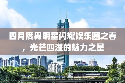 四月度男明星閃耀娛樂圈之春，光芒四溢的魅力之星