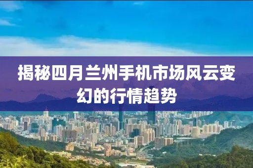 揭秘四月蘭州手機市場風(fēng)云變幻的行情趨勢