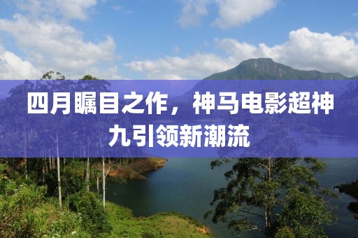 四月矚目之作，神馬電影超神九引領(lǐng)新潮流
