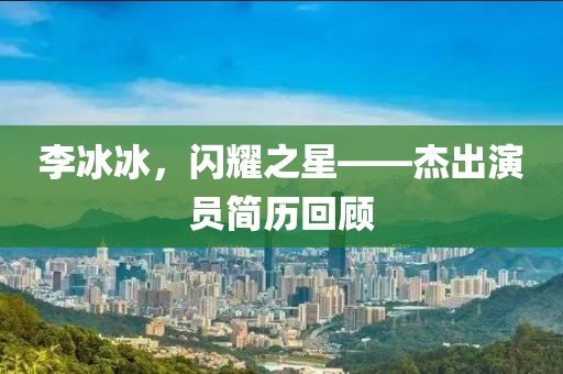 李冰冰，閃耀之星——杰出演員簡歷回顧