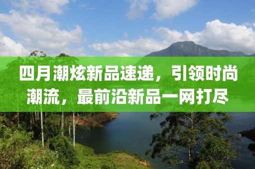 四月潮炫新品速遞，引領(lǐng)時(shí)尚潮流，最前沿新品一網(wǎng)打盡