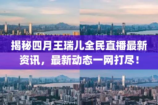 揭秘四月王瑞兒全民直播最新資訊，最新動(dòng)態(tài)一網(wǎng)打盡！