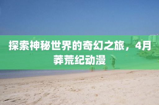 探索神秘世界的奇幻之旅，4月莽荒紀(jì)動(dòng)漫