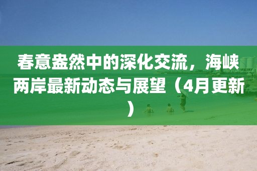 春意盎然中的深化交流，海峽兩岸最新動(dòng)態(tài)與展望（4月更新）