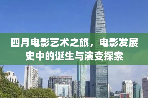 四月電影藝術(shù)之旅，電影發(fā)展史中的誕生與演變探索