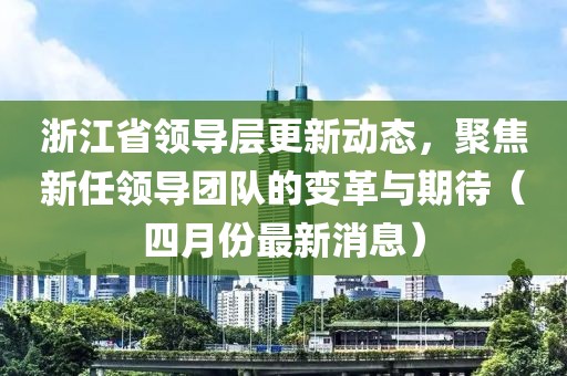 浙江省領(lǐng)導(dǎo)層更新動態(tài)，聚焦新任領(lǐng)導(dǎo)團隊的變革與期待（四月份最新消息）