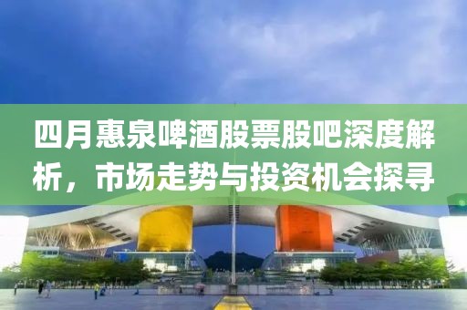 四月惠泉啤酒股票股吧深度解析，市場(chǎng)走勢(shì)與投資機(jī)會(huì)探尋