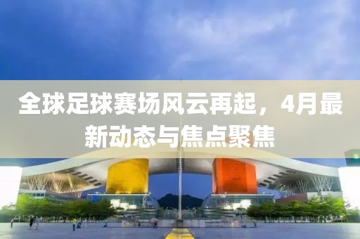 全球足球賽場風(fēng)云再起，4月最新動態(tài)與焦點聚焦