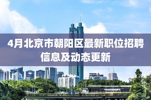 4月北京市朝陽區(qū)最新職位招聘信息及動態(tài)更新