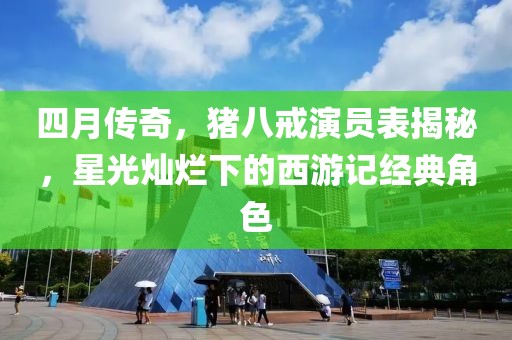 四月傳奇，豬八戒演員表揭秘，星光燦爛下的西游記經(jīng)典角色