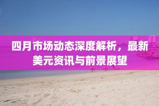 四月市場(chǎng)動(dòng)態(tài)深度解析，最新美元資訊與前景展望