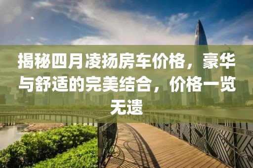 揭秘四月凌揚(yáng)房車價(jià)格，豪華與舒適的完美結(jié)合，價(jià)格一覽無(wú)遺
