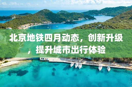 北京地鐵四月動態(tài)，創(chuàng)新升級，提升城市出行體驗
