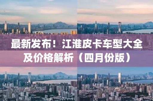 最新發(fā)布！江淮皮卡車型大全及價格解析（四月份版）