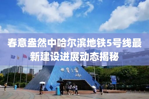 春意盎然中哈爾濱地鐵5號線最新建設進展動態(tài)揭秘